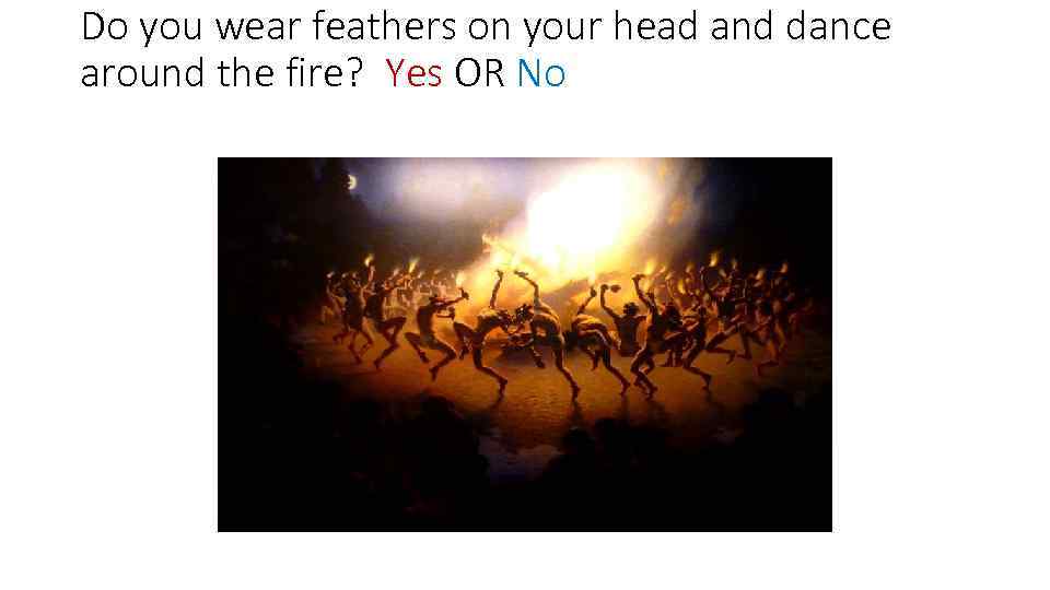 Do you wear feathers on your head and dance around the fire? Yes OR