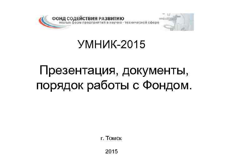 УМНИК-2015 Презентация, документы, порядок работы с Фондом. г. Томск 2015 