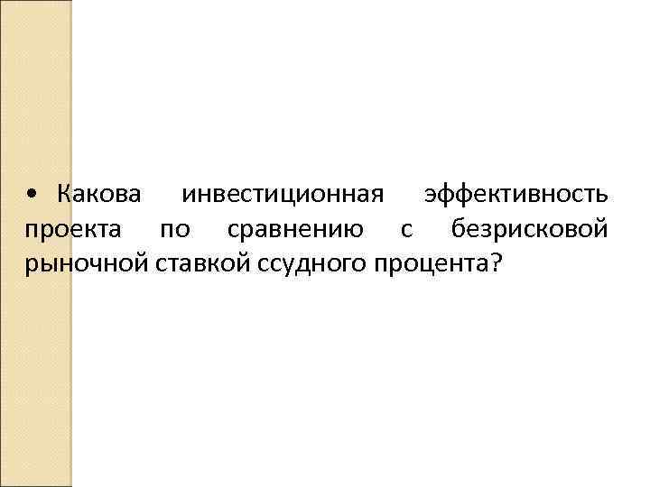 • Какова инвестиционная эффективность проекта по сравнению с безрисковой рыночной ставкой ссудного процента?