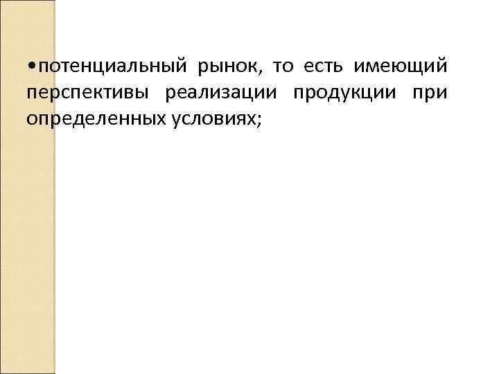  • потенциальный рынок, то есть имеющий перспективы реализации продукции при определенных условиях; 