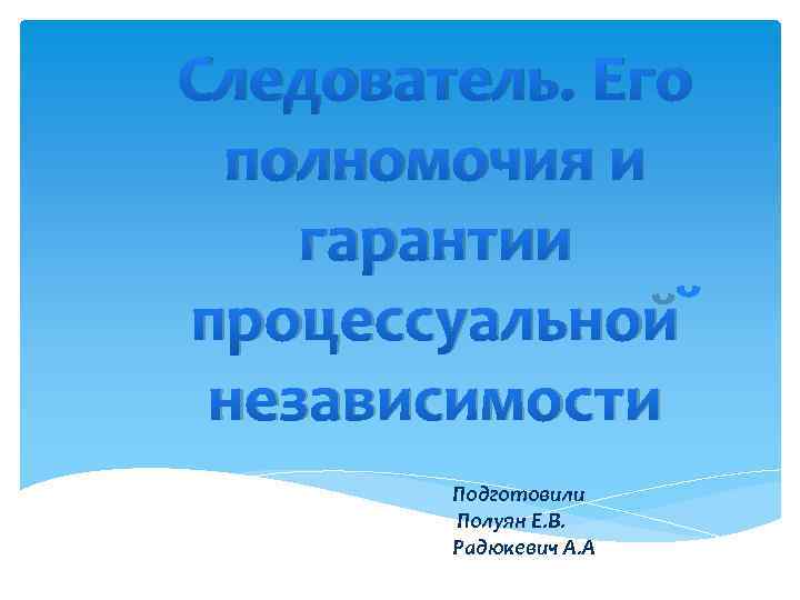 Следователь. Его полномочия и гарантии процессуальной независимости Подготовили Полуян Е. В. Радюкевич А. А