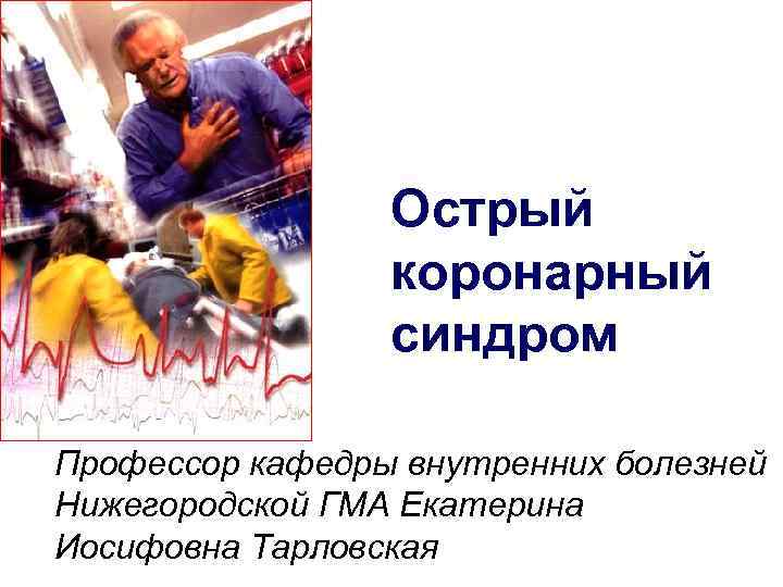 Острый коронарный синдром Профессор кафедры внутренних болезней Нижегородской ГМА Екатерина Иосифовна Тарловская 