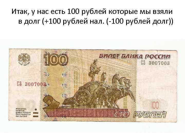 Итак, у нас есть 100 рублей которые мы взяли в долг (+100 рублей нал.