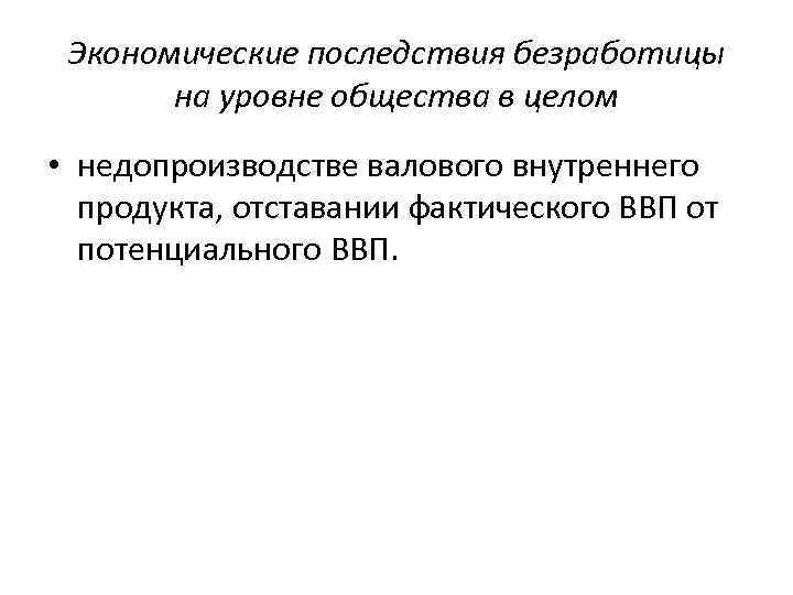 Экономические последствия безработицы на уровне общества в целом • недопроизводстве валового внутреннего продукта, отставании