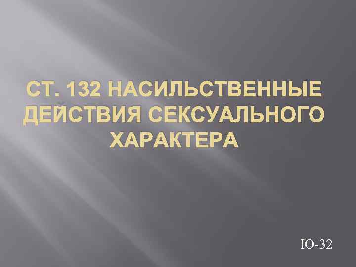 СТ. 132 НАСИЛЬСТВЕННЫЕ ДЕЙСТВИЯ СЕКСУАЛЬНОГО ХАРАКТЕРА Ю-32 