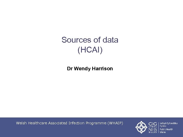 Sources of data (HCAI) Dr Wendy Harrison Welsh Healthcare Associated Infection Programme (WHAIP) 