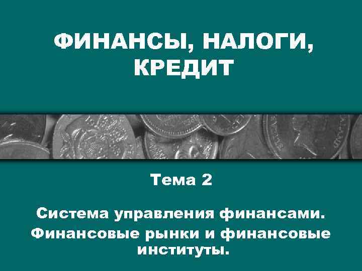 ФИНАНСЫ, НАЛОГИ, КРЕДИТ Тема 2 Система управления финансами. Финансовые рынки и финансовые институты. 