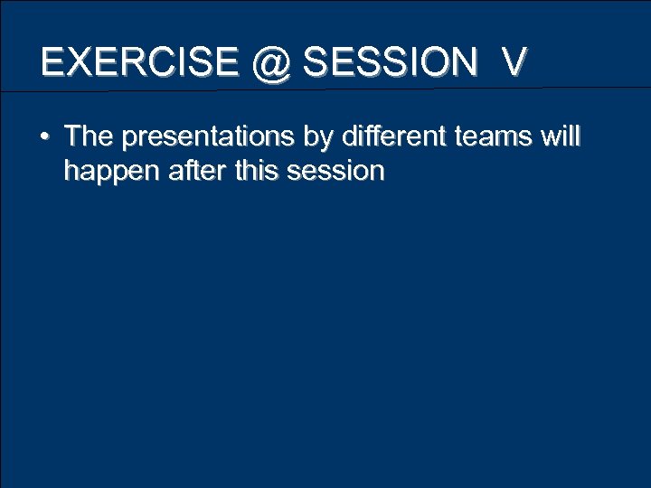 EXERCISE @ SESSION V • The presentations by different teams will happen after this