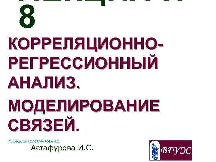 ЛЕКЦИЯ № 8 КОРРЕЛЯЦИОННОРЕГРЕССИОННЫЙ АНАЛИЗ. МОДЕЛИРОВАНИЕ СВЯЗЕЙ. Астафурова И. С. АСТАФУРОВА И. С. Астафурова