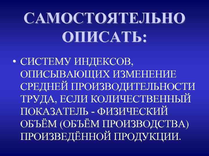 САМОСТОЯТЕЛЬНО ОПИСАТЬ: • СИСТЕМУ ИНДЕКСОВ, ОПИСЫВАЮЩИХ ИЗМЕНЕНИЕ СРЕДНЕЙ ПРОИЗВОДИТЕЛЬНОСТИ ТРУДА, ЕСЛИ КОЛИЧЕСТВЕННЫЙ ПОКАЗАТЕЛЬ -
