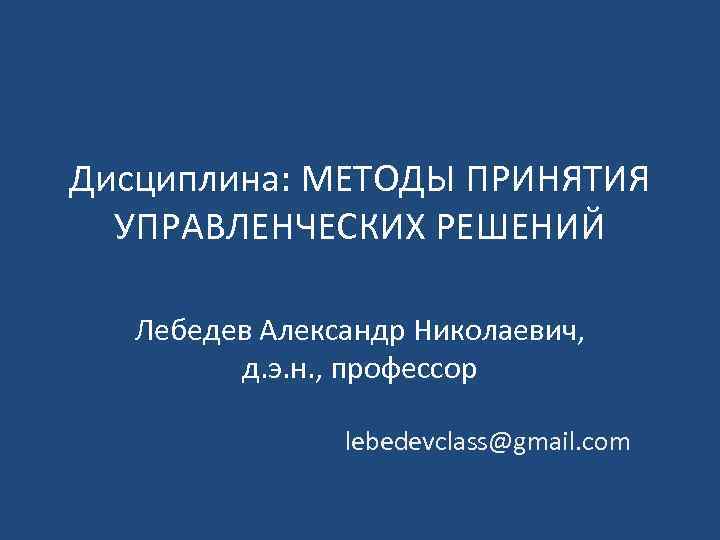 Дисциплина: МЕТОДЫ ПРИНЯТИЯ УПРАВЛЕНЧЕСКИХ РЕШЕНИЙ Лебедев Александр Николаевич, д. э. н. , профессор lebedevclass@gmail.