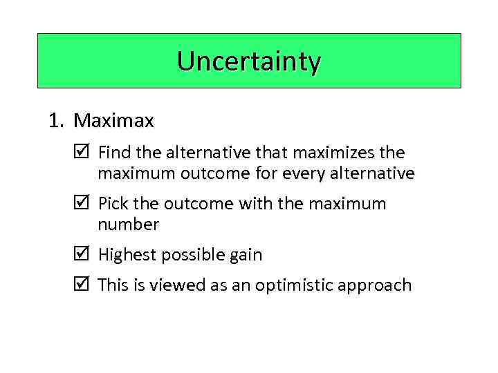 Uncertainty 1. Maximax þ Find the alternative that maximizes the maximum outcome for every