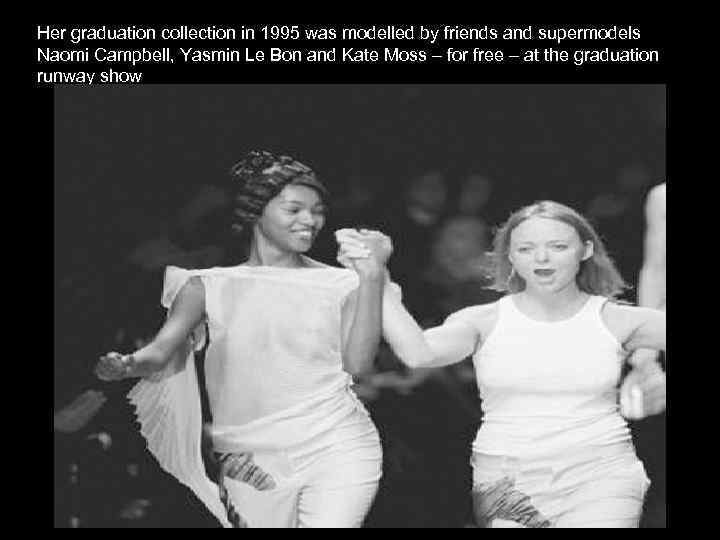 Her graduation collection in 1995 was modelled by friends and supermodels Naomi Campbell, Yasmin