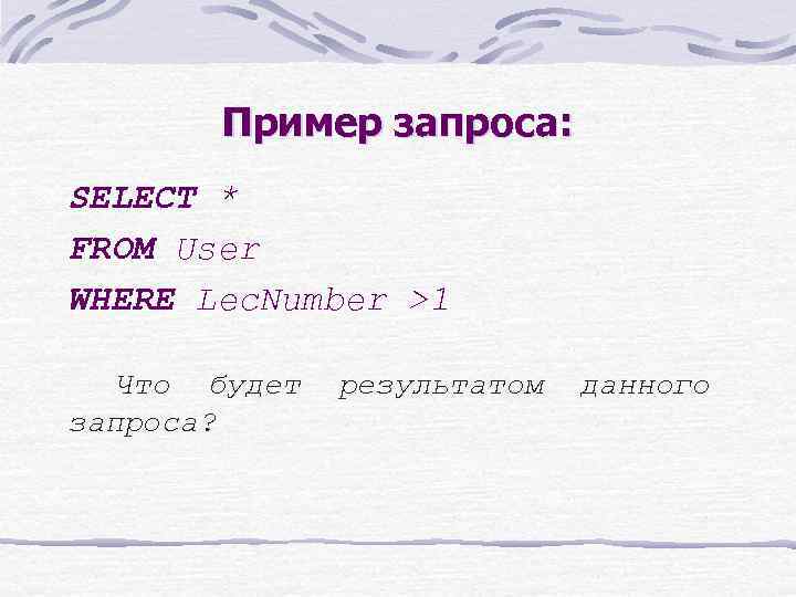 Пример запроса: SELECT * FROM User WHERE Lec. Number >1 Что будет запроса? результатом