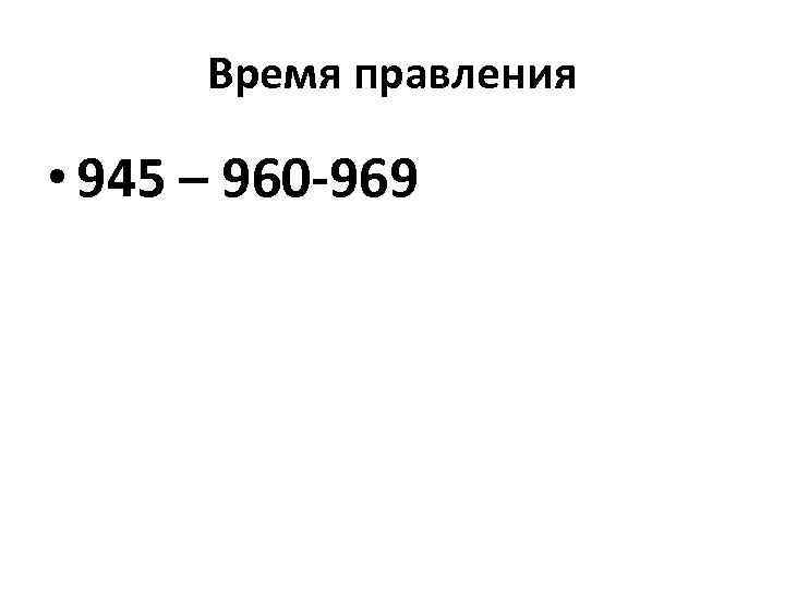 Время правления • 945 – 960 -969 