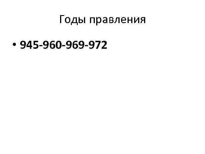 Годы правления • 945 -960 -969 -972 