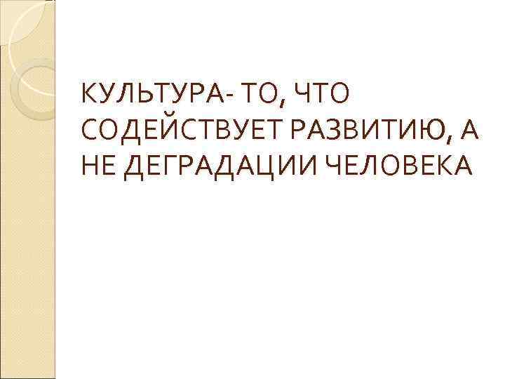 КУЛЬТУРА- ТО, ЧТО СОДЕЙСТВУЕТ РАЗВИТИЮ, А НЕ ДЕГРАДАЦИИ ЧЕЛОВЕКА 