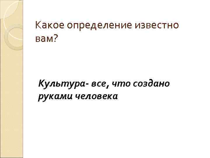 Какое определение известно вам? Культура- все, что создано руками человека 