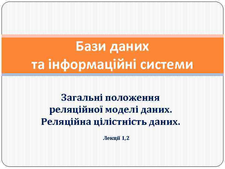 Бази даних та інформаційні системи Загальні положення реляційної моделі даних. Реляційна цілістність даних. Лекції