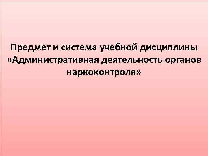 Предмет и система учебной дисциплины «Административная деятельность органов наркоконтроля» 