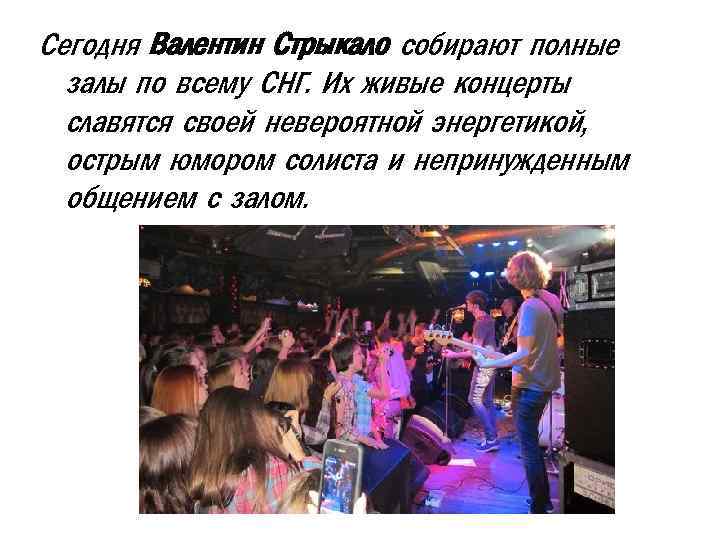 Сегодня Валентин Стрыкало собирают полные залы по всему СНГ. Их живые концерты славятся своей