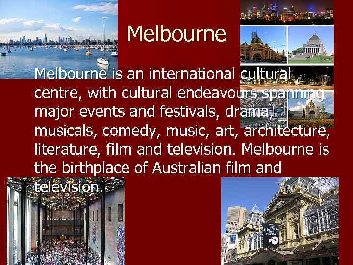 Melbourne is an international cultural centre, with cultural endeavours spanning major events and festivals,