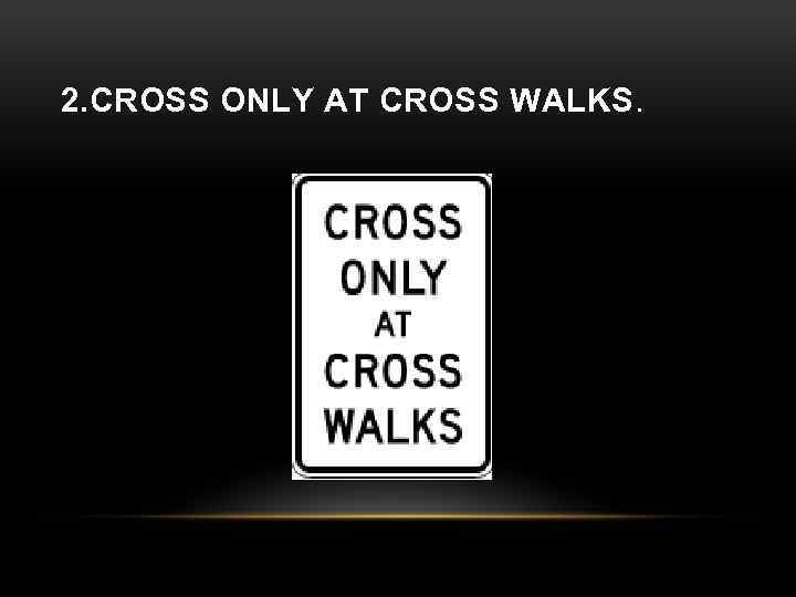 2. CROSS ONLY AT CROSS WALKS. 