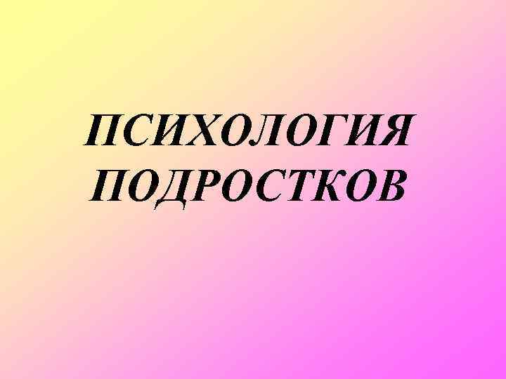 ПСИХОЛОГИЯ ПОДРОСТКОВ 