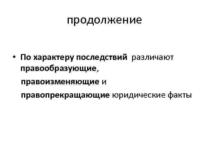 продолжение • По характеру последствий различают правообразующие, правоизменяющие и правопрекращающие юридические факты 