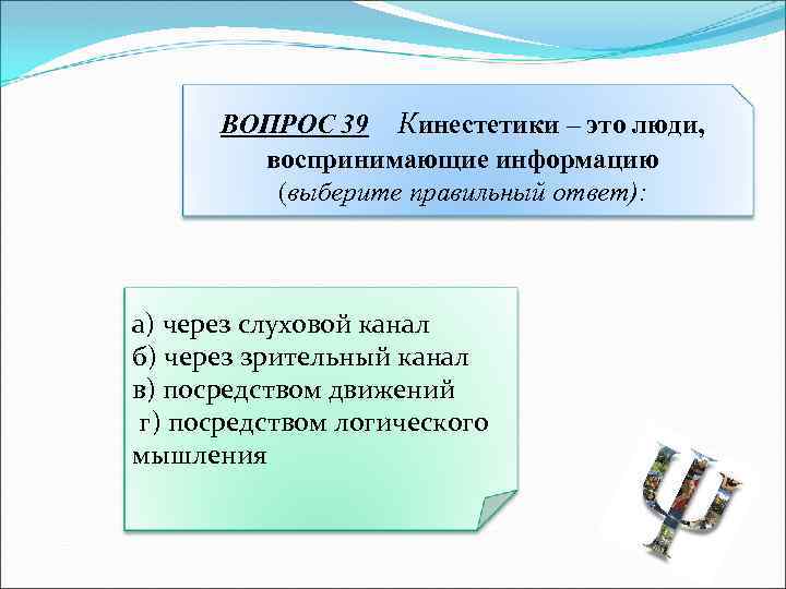 ВОПРОС 39 Кинестетики – это люди, воспринимающие информацию (выберите правильный ответ): а) через слуховой