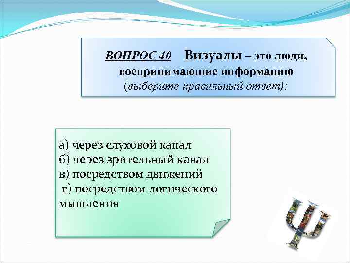 ВОПРОС 40 Визуалы – это люди, воспринимающие информацию (выберите правильный ответ): а) через слуховой