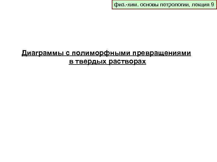 физ. -хим. основы петрологии, лекция 9 Диаграммы с полиморфными превращениями в твердых растворах 