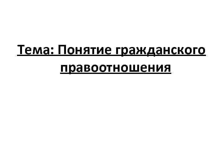 Тема: Понятие гражданского правоотношения 