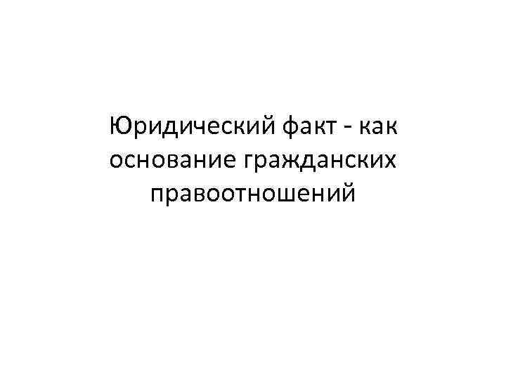 Юридический факт - как основание гражданских правоотношений 