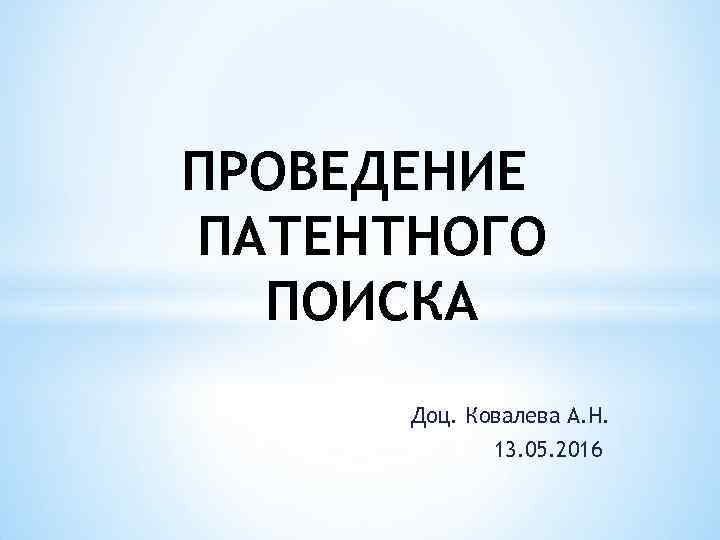 ПРОВЕДЕНИЕ ПАТЕНТНОГО ПОИСКА Доц. Ковалева А. Н. 13. 05. 2016 