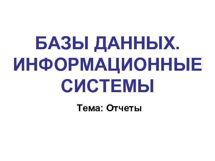 БАЗЫ ДАННЫХ. ИНФОРМАЦИОННЫЕ СИСТЕМЫ Тема: Отчеты 