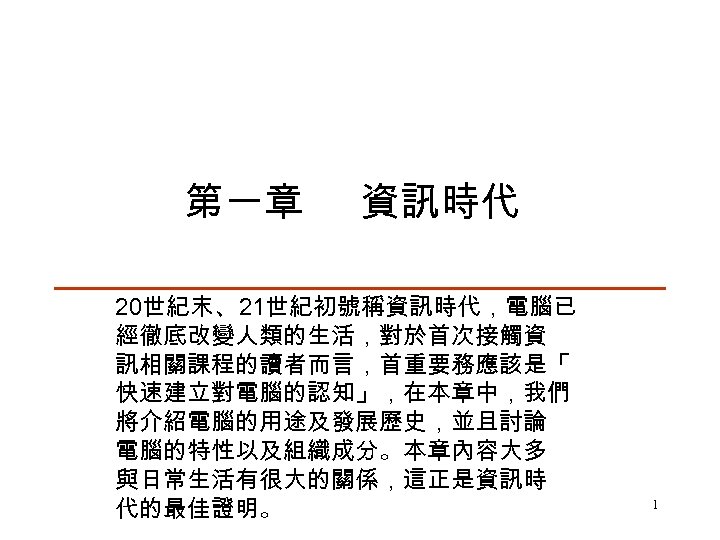 第一章 資訊時代 20世紀末、21世紀初號稱資訊時代，電腦已 經徹底改變人類的生活，對於首次接觸資 訊相關課程的讀者而言，首重要務應該是「 快速建立對電腦的認知」，在本章中，我們 將介紹電腦的用途及發展歷史，並且討論 電腦的特性以及組織成分。本章內容大多 與日常生活有很大的關係，這正是資訊時 代的最佳證明。 1 