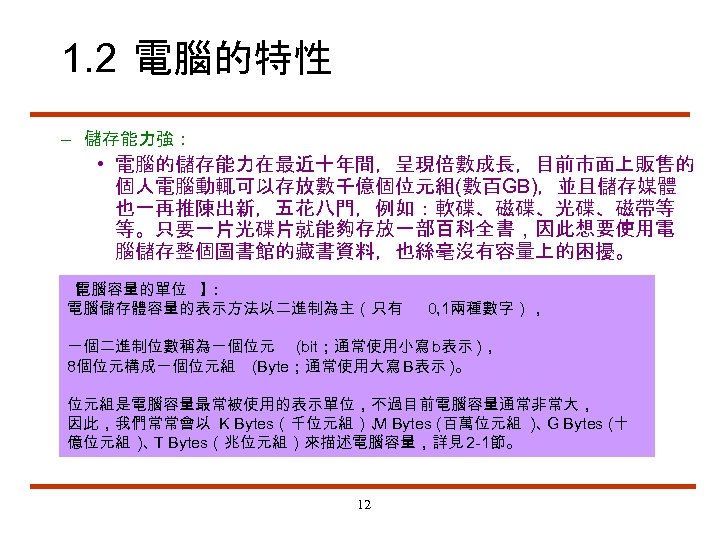 1. 2 電腦的特性 – 儲存能力強： • 電腦的儲存能力在最近十年間，呈現倍數成長，目前市面上販售的 個人電腦動輒可以存放數千億個位元組(數百GB)，並且儲存媒體 也一再推陳出新，五花八門，例如：軟碟、磁碟、光碟、磁帶等 等。只要一片光碟片就能夠存放一部百科全書，因此想要使用電 腦儲存整個圖書館的藏書資料，也絲毫沒有容量上的困擾。 【 電腦容量的單位 】