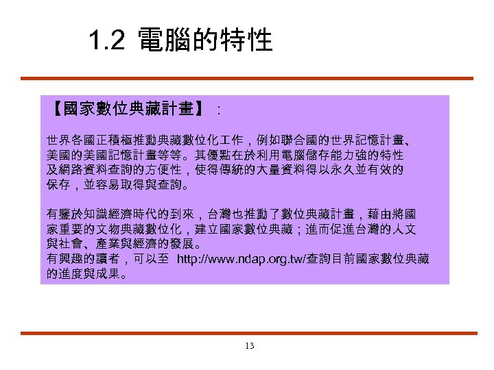1. 2 電腦的特性 【國家數位典藏計畫】： 世界各國正積極推動典藏數位化 作，例如聯合國的世界記憶計畫、 美國的美國記憶計畫等等。其優點在於利用電腦儲存能力強的特性 及網路資料查詢的方便性，使得傳統的大量資料得以永久並有效的 保存，並容易取得與查詢。 有鑒於知識經濟時代的到來，台灣也推動了數位典藏計畫，藉由將國 家重要的文物典藏數位化，建立國家數位典藏；進而促進台灣的人文 與社會、產業與經濟的發展。 有興趣的讀者，可以至 http: