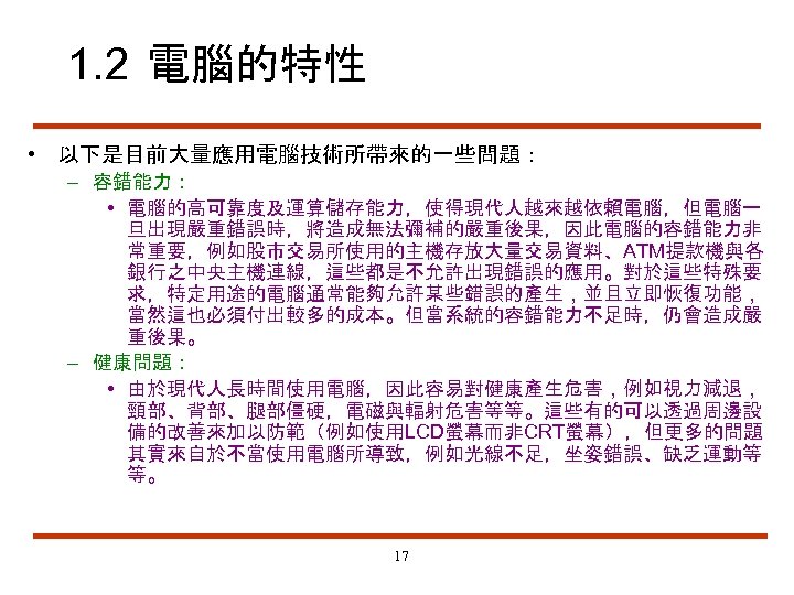 1. 2 電腦的特性 • 以下是目前大量應用電腦技術所帶來的一些問題： – 容錯能力： • 電腦的高可靠度及運算儲存能力，使得現代人越來越依賴電腦，但電腦一 旦出現嚴重錯誤時，將造成無法彌補的嚴重後果，因此電腦的容錯能力非 常重要，例如股市交易所使用的主機存放大量交易資料、ATM提款機與各 銀行之中央主機連線，這些都是不允許出現錯誤的應用。對於這些特殊要 求，特定用途的電腦通常能夠允許某些錯誤的產生，並且立即恢復功能， 當然這也必須付出較多的成本。但當系統的容錯能力不足時，仍會造成嚴