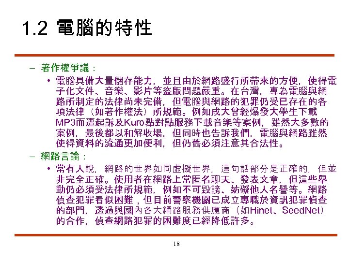 1. 2 電腦的特性 – 著作權爭議： • 電腦具備大量儲存能力，並且由於網路盛行所帶來的方便，使得電 子化文件、音樂、影片等盜版問題嚴重。在台灣，專為電腦與網 路所制定的法律尚未完備，但電腦與網路的犯罪仍受已存在的各 項法律（如著作權法）所規範。例如成大曾經爆發大學生下載 MP 3而遭起訴及Kuro點對點服務下載音樂等案例，雖然大多數的 案例，最後都以和解收場，但同時也告訴我們，電腦與網路雖然 使得資料的流通更加便利，但仍舊必須注意其合法性。