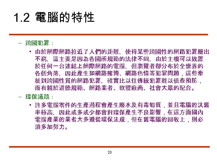 1. 2 電腦的特性 – 跨國犯罪： • 由於網際網路拉近了人們的距離，使得某些跨國性的網路犯罪層出 不窮，這主要是因為各國所規範的法律不同，由於主機可以放置 於任何一台連結上網際網路的電腦，但瀏覽者卻分布於全世界的 各個角落，因此產生如網路賭博、網路色情等犯罪問題，這些牽 扯到跨國性質的網路犯罪，確實比以往傳統犯罪難以偵查預防， 而有賴於道德規範、網路業者、軟體廠商、社會大眾的配合。 – 環保議題：