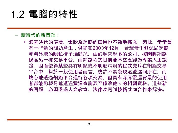 1. 2 電腦的特性 – 新時代的新問題： • 隨著時代的演變，電腦及網路的應用也不斷地擴充，因此，常常會 有一些新的問題產生，例如在 2003年 12月，台灣發生健保局網路 資料外洩的隱私權爭議問題，由於越來越多的公司、機關將網路 視為另一種交易平台，而網路程式目前並不需要經過專業人士認 證，因而使得某些具有明顯或不明顯漏洞的程式充斥在網路交易 平台中，對於一般使用者而言，或許不易發現這些漏洞所在，而