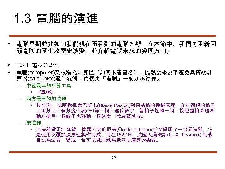 1. 3 電腦的演進 • 電腦早期並非如同我們現在所看到的電腦外觀，在本節中，我們將重新回 顧電腦的誕生及歷史演變，並介紹電腦未來的發展方向。 • • 1. 3. 1 電腦的誕生 電腦(computer)又被稱為計算機（如同本書書名），雖然後來為了避免與傳統計 算器(calculator)產生混淆，而使用『電腦』一詞加以翻譯。