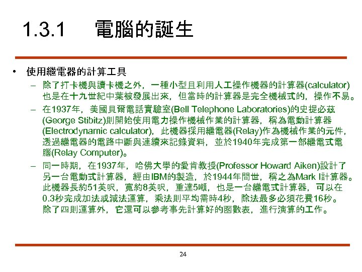 1. 3. 1 電腦的誕生 • 使用繼電器的計算 具 – 除了打卡機與讀卡機之外，一種小型且利用人 操作機器的計算器(calculator) 也是在十九世紀中葉被發展出來，但當時的計算器是完全機械式的，操作不易。 – 在 1937年，美國貝爾電話實驗室(Bell