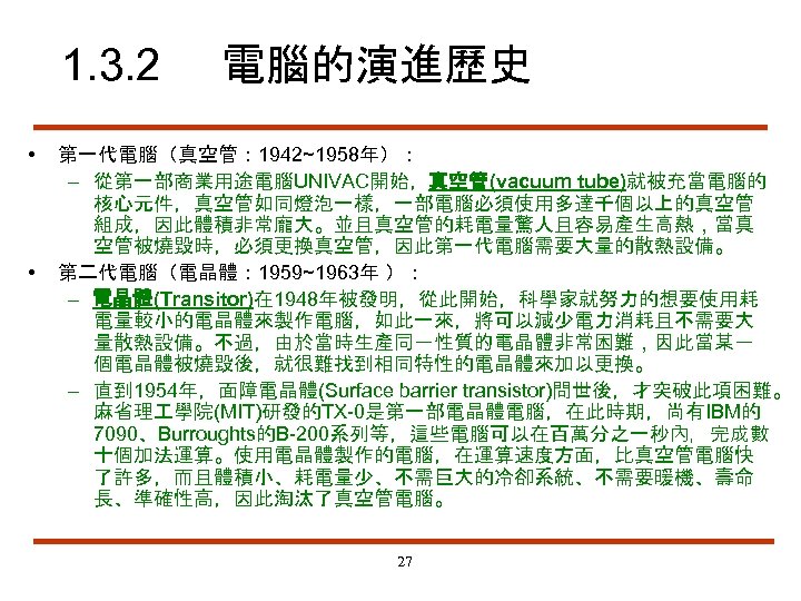 1. 3. 2 • • 電腦的演進歷史 第一代電腦（真空管： 1942~1958年）： – 從第一部商業用途電腦UNIVAC開始，真空管(vacuum tube)就被充當電腦的 核心元件，真空管如同燈泡一樣，一部電腦必須使用多達千個以上的真空管 組成，因此體積非常龐大。並且真空管的耗電量驚人且容易產生高熱，當真 空管被燒毀時，必須更換真空管，因此第一代電腦需要大量的散熱設備。