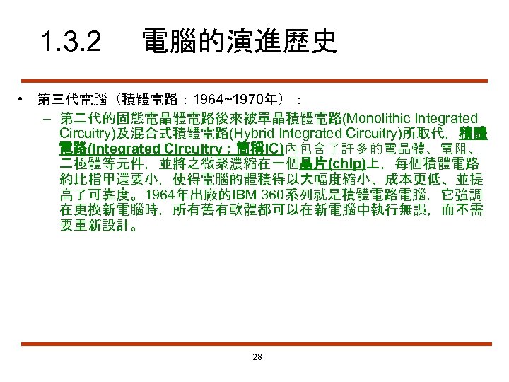 1. 3. 2 電腦的演進歷史 • 第三代電腦（積體電路： 1964~1970年）： – 第二代的固態電晶體電路後來被單晶積體電路(Monolithic Integrated Circuitry)及混合式積體電路(Hybrid Integrated Circuitry)所取代，積體 電路(Integrated