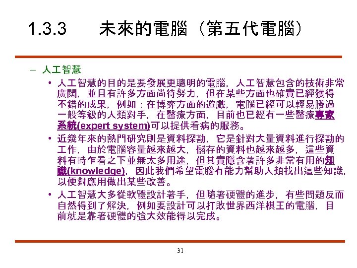 1. 3. 3 未來的電腦（第五代電腦） – 人 智慧 • 人 智慧的目的是要發展更聰明的電腦，人 智慧包含的技術非常 廣闊，並且有許多方面尚待努力，但在某些方面也確實已經獲得 不錯的成果，例如：在博弈方面的遊戲，電腦已經可以輕易勝過 一般等級的人類對手，在醫療方面，目前也已經有一些醫療專家