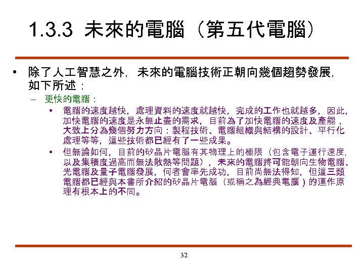 1. 3. 3 未來的電腦（第五代電腦） • 除了人 智慧之外，未來的電腦技術正朝向幾個趨勢發展， 如下所述： – 更快的電腦： • 電腦的速度越快，處理資料的速度就越快，完成的 作也就越多，因此， 加快電腦的速度是永無止盡的需求，目前為了加快電腦的速度及產能，