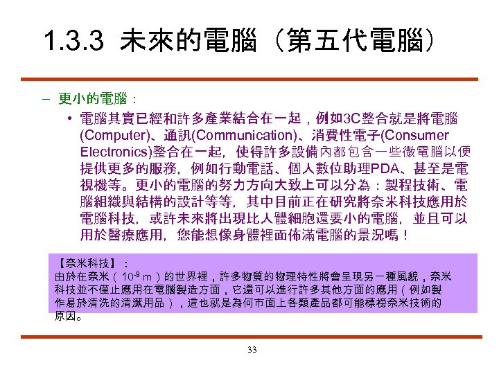 1. 3. 3 未來的電腦（第五代電腦） – 更小的電腦： • 電腦其實已經和許多產業結合在一起，例如3 C整合就是將電腦 (Computer)、通訊(Communication)、消費性電子(Consumer Electronics)整合在一起，使得許多設備內都包含一些微電腦以便 提供更多的服務，例如行動電話、個人數位助理PDA、甚至是電 視機等。更小的電腦的努力方向大致上可以分為：製程技術、電 腦組織與結構的設計等等，其中目前正在研究將奈米科技應用於